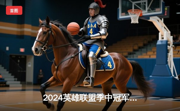 2024英雄联盟季中冠军赛：BLG鏖战五局险胜T1，中国战队包揽决赛席位