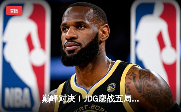 巅峰对决！JDG鏖战五局力克T1，369兰博天神下凡助队挺进MSI决赛