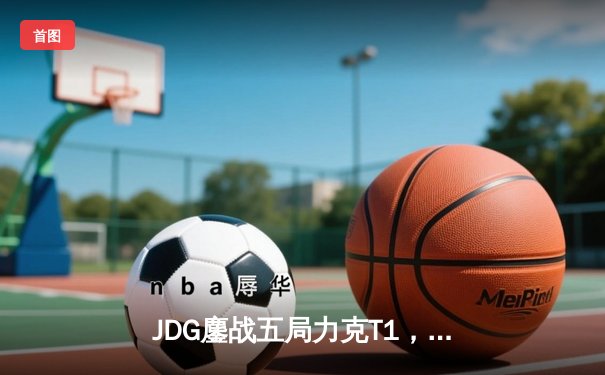 JDG鏖战五局力克T1，369神级发挥锁定MSI决赛席位
