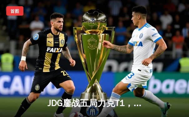 JDG鏖战五局力克T1，369神级纳尔锁定MSI决赛席位