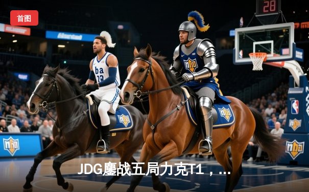 JDG鏖战五局力克T1，369神级纳尔锁定MSI决赛席位